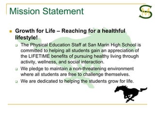 Mission Statement

   Growth for Life – Reaching for a healthful
    lifestyle!
       The Physical Education Staff at San Marin High School is
        committed to helping all students gain an appreciation of
        the LIFETIME benefits of pursuing healthy living through
        activity, wellness, and social interaction.
       We pledge to maintain a non-threatening environment
        where all students are free to challenge themselves.
       We are dedicated to helping the students grow for life.
 