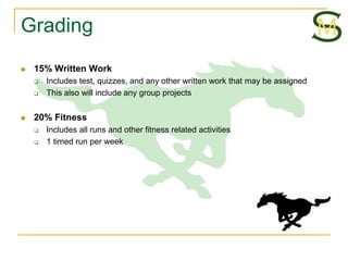 Grading
   15% Written Work
       Includes test, quizzes, and any other written work that may be assigned
       This also will include any group projects


   20% Fitness
       Includes all runs and other fitness related activities
       1 timed run per week
 