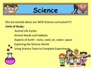 We are excited about our NEW Science curriculum!!!! Units of Study: Animal Life Cycles Animal Needs and Habitats Aspects of Earth:  rocks, sand, air, water, space Exploring the Science World Using Science Tools to Complete Experiments Science 