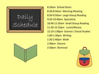 8:20am  School Starts 8:20-8:50am  Morning Meeting 8:50-9:50am  Large Group Reading 9:50-10:40am  Specialists 10:40-11:30am  Small Group Reading 11:30-12:10pm  Lunch/Recess 12:10-1:00pm  Science / Social Studies 1:00-1:30pm  Writing 1:30-2:40pm  Math 2:40pm  Closure 2:50pm  Dismissal Daily Schedule 