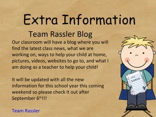 Extra Information Team Rassler Blog Our classroom will have a blog where you will find the latest class news, what we are working on, ways to help your child at home, pictures, videos, websites to go to, and what I am doing as a teacher to help your child! It will be updated with all the new information for this school year this coming weekend so please check it out after September 6 th !!! Team  Rassler 