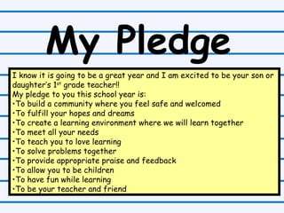 My Pledge I know it is going to be a great year and I am excited to be your son or daughter’s 1 st  grade teacher!!  My pledge to you this school year is: To build a community where you feel safe and welcomed To fulfill your hopes and dreams To create a learning environment where we will learn together To meet all your needs To teach you to love learning To solve problems together To provide appropriate praise and feedback To allow you to be children To have fun while learning To be your teacher and friend 