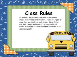 Class Rules As part of a Responsive Classroom, our class will create their “Hopes and Dreams”.  This is their goal or what they want to learn for the year.  We will then use their “Hopes and Dreams” to create a list of norms or rules for the classroom that will allow us to reach our goals! 