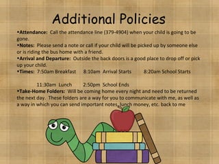 Additional Policies Attendance:   Call the attendance line (379-4904) when your child is going to be gone. Notes:   Please send a note or call if your child will be picked up by someone else or is riding the bus home with a friend. Arrival and Departure:   Outside the back doors is a good place to drop off or pick up your child.  Times:   7:50am Breakfast  8:10am  Arrival Starts  8:20am School Starts  11:30am  Lunch  2:50pm  School Ends Take-Home Folders:  Will be coming home every night and need to be returned the next day.  These folders are a way for you to communicate with me, as well as a way in which you can send important notes, lunch money, etc. back to me 