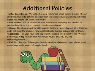 Additional Policies Milk / Snack Break:  We will be having a milk/snack break during the day.  If your child decides not to get milk or snack from the snack cart, you can bring in bottled water and a  HEALTHY  snack from home. Book Orders:   Will be sent home once a month on a Monday and need to be returned on Friday if you choose to purchase any books. Library:  The students will be able to go to the library everyday and Mrs. Waltman and I will show the students how to select books that are appropriate for them. Specialists:   This year your child’s specialist schedule will look different.  We will be having a  4 day  rotation that will include music, phy. ed., art, and technology/media. Wish List:  Bottom of the supply list (clorox wipes, dixie cups, paper plates, small paper bags, and a variety of baggie sizes) 