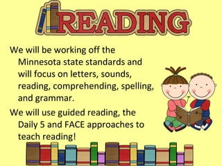 We will be working off the Minnesota state standards and will focus on letters, sounds, reading, comprehending, spelling, and grammar. We will use guided reading, the Daily 5 and FACE approaches to teach reading! 