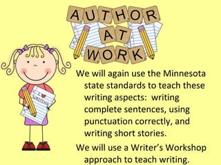 We will again use the Minnesota state standards to teach these writing aspects:  writing complete sentences, using punctuation correctly, and writing short stories. We will use a Writer’s Workshop approach to teach writing. 