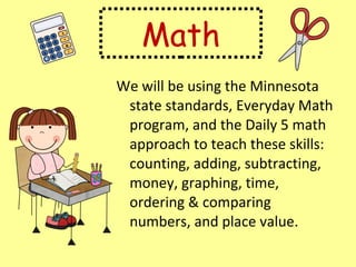Math We will be using the Minnesota state standards, Everyday Math program, and the Daily 5 math approach to teach these skills:  counting, adding, subtracting, money, graphing, time, ordering & comparing numbers, and place value. 