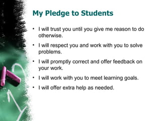 My Pledge to Students

• I will trust you until you give me reason to do
  otherwise.
• I will respect you and work with you to solve
  problems.
• I will promptly correct and offer feedback on
  your work.
• I will work with you to meet learning goals.
• I will offer extra help as needed.
 