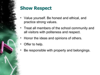 Show Respect

• Value yourself. Be honest and ethical, and
  practice strong values.
• Treat all members of the school community and
  all visitors with politeness and respect.
• Honor the ideas and opinions of others.
• Offer to help.
• Be responsible with property and belongings.
 