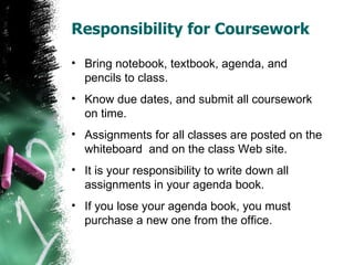 Responsibility for Coursework

• Bring notebook, textbook, agenda, and
  pencils to class.
• Know due dates, and submit all coursework
  on time.
• Assignments for all classes are posted on the
  whiteboard and on the class Web site.
• It is your responsibility to write down all
  assignments in your agenda book.
• If you lose your agenda book, you must
  purchase a new one from the office.
 