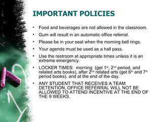 IMPORTANT POLICIES
•   Food and beverages are not allowed in the classroom.
•   Gum will result in an automatic office referral.
•   Please be in your seat when the morning bell rings.
•   Your agenda must be used as a hall pass.
•   Use the restroom at appropriate times unless it is an
    extreme emergency.
•   LOCKER TIMES: morning (get 1st, 2nd period, and
    related arts books), after 2nd related arts (get 6th and 7th
    period books), and at the end of the day.
•   ANY STUDENT THAT RECEIVES A TEAM
    DETENTION, OFFICE REFERRAL WILL NOT BE
    ALLOWED TO ATTEND INCENTIVE AT THE END OF
    THE 9 WEEKS.
 
