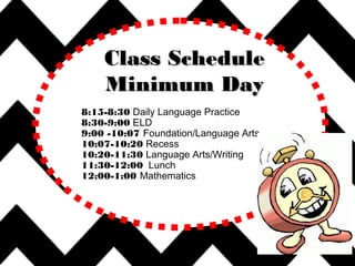 8:15-8:30 Daily Language Practice
8:30-9:00 ELD
9:00 -10:07 Foundation/Language Arts
10:07-10:20 Recess
10:20-11:30 Language Arts/Writing
11:30-12:00 Lunch
12:00-1:00 Mathematics
Class ScheduleClass Schedule
Minimum DayMinimum Day
 