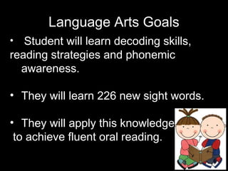 Language Arts Goals
• Student will learn decoding skills,
reading strategies and phonemic
awareness.
• They will learn 226 new sight words.
• They will apply this knowledge
to achieve fluent oral reading.
 
