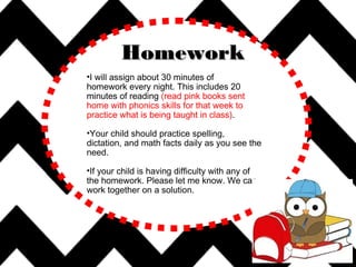 •I will assign about 30 minutes of
homework every night. This includes 20
minutes of reading (read pink books sent
home with phonics skills for that week to
practice what is being taught in class).
•Your child should practice spelling,
dictation, and math facts daily as you see the
need.
•If your child is having difficulty with any of
the homework. Please let me know. We can
work together on a solution.
HomeworkHomework
 