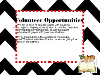 Voleenteer
Volunteer Opportunities
• We are in need of parents to help with prepping
class projects, helping students learn to use the computers,
sorting grade level materials, as well as playing
educational games with groups of students.
• If you plan to help in the classroom you need a
cleared TB (check with the office for the school giving free
tests in the district.)
 