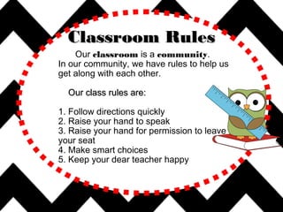 Our classroom is a community.
In our community, we have rules to help us
get along with each other.
Our class rules are:Our class rules are:
1. Follow directions quickly
2. Raise your hand to speak
3. Raise your hand for permission to leave
your seat
4. Make smart choices
5. Keep your dear teacher happy
Classroom RulesClassroom Rules
 