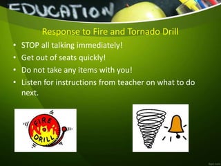 Response to Fire and Tornado Drill
• STOP all talking immediately!
• Get out of seats quickly!
• Do not take any items with you!
• Listen for instructions from teacher on what to do
next.
 