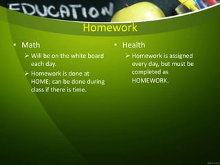 Homework
• Math
 Will be on the white board
each day.
 Homework is done at
HOME; can be done during
class if there is time.
• Health
 Homework is assigned
every day, but must be
completed as
HOMEWORK.
 
