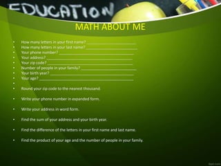 MATH ABOUT ME
• How many letters in your first name? _______________________
• How many letters in your last name? ________________________
• Your phone number? ___________________________________
• Your address? ________________________________________
• Your zip code? ________________________________________
• Number of people in your family? __________________________
• Your birth year? _______________________________________
• Your age? ____________________________________________
•
• Round your zip code to the nearest thousand.
• Write your phone number in expanded form.
• Write your address in word form.
• Find the sum of your address and your birth year.
• Find the difference of the letters in your first name and last name.
• Find the product of your age and the number of people in your family.
 