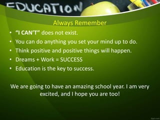Always Remember
• “I CAN’T” does not exist.
• You can do anything you set your mind up to do.
• Think positive and positive things will happen.
• Dreams + Work = SUCCESS
• Education is the key to success.
We are going to have an amazing school year. I am very
excited, and I hope you are too!
 