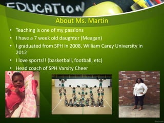 About Ms. Martin
• Teaching is one of my passions
• I have a 7 week old daughter (Meagan)
• I graduated from SPH in 2008, William Carey University in
2012
• I love sports!! (basketball, football, etc)
• Head coach of SPH Varsity Cheer
 