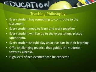 Teaching Philosophy
• Every student has something to contribute to the
classroom.
• Every student need to learn and work together
• Every student will live up to the expectations placed
upon them.
• Every student should play an active part in their learning.
• Offer challenging practice that guides the students
towards success.
• High level of achievement can be expected
 