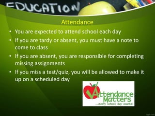 Attendance
• You are expected to attend school each day
• If you are tardy or absent, you must have a note to
come to class
• If you are absent, you are responsible for completing
missing assignments
• If you miss a test/quiz, you will be allowed to make it
up on a scheduled day
 