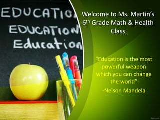 Welcome to Ms. Martin’s
6th Grade Math & Health
Class
“Education is the most
powerful weapon
which you can change
the world”
-Nelson Mandela
 