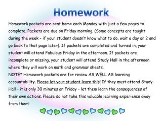 Homework packets are sent home each Monday with just a few pages to
complete. Packets are due on Friday morning. (Some concepts are taught
during the week – if your student doesn’t know what to do, wait a day or 2 and
go back to that page later). If packets are completed and turned in, your
student will attend Fabulous Friday in the afternoon. If packets are
incomplete or missing, your student will attend Study Hall in the afternoon
where they will work on math and grammar sheets.
NOTE* Homework packets are for review AS WELL AS learning
accountability. Please let your student learn this! If they must attend Study
Hall – it is only 30 minutes on Friday – let them learn the consequences of
their own actions. Please do not take this valuable learning experience away
from them!
 