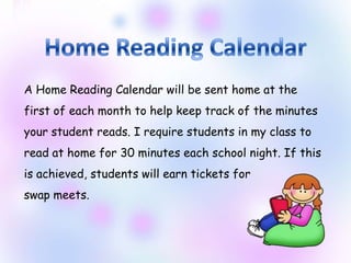 A Home Reading Calendar will be sent home at the
first of each month to help keep track of the minutes
your student reads. I require students in my class to
read at home for 30 minutes each school night. If this
is achieved, students will earn tickets for
swap meets.
 