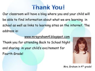 Our classroom will have a blog where you and your child will
be able to find information about what we are learning in
school as well as links to learning sites on the internet. The
address is:
                www.mrsgraham4.blogspot.com
Thank you for attending Back to School Night
and sharing in your child’s excitement for
Fourth Grade!



                                           Mrs. Graham in 4th grade!
 