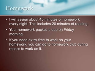 HomeworkI will assign about 45 minutes of homework every night. This includes 20 minutes of reading.Your homework packet is due on Friday morning.If you need extra time to work on your homework, you can go to homework club during recess to work on it.