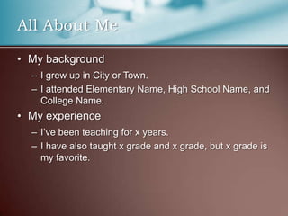 All About MeMy backgroundI grew up in City or Town.I attended Elementary Name, High School Name, and College Name.My experienceI’ve been teaching for x years.I have also taught x grade and x grade, but x grade is my favorite.