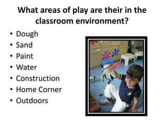 What areas of play are their in the
       classroom environment?
•   Dough
•   Sand
•   Paint
•   Water
•   Construction
•   Home Corner
•   Outdoors
 