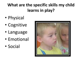 What are the specific skills my child
           learns in play?
• Physical
• Cognitive
• Language
• Emotional
• Social
 