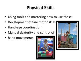 Physical Skills
•   Using tools and mastering how to use these.
•   Development of fine motor skills
•   Hand-eye coordination
•   Manual dexterity and control of
•   hand movements
 