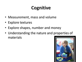 Cognitive
•   Measurement, mass and volume
•   Explore textures
•   Explore shapes, number and money
•   Understanding the nature and properties of
    materials
 
