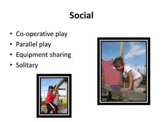 Social
•   Co-operative play
•   Parallel play
•   Equipment sharing
•   Solitary
 