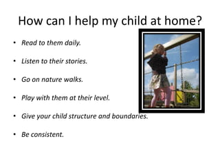How can I help my child at home?
• Read to them daily.

• Listen to their stories.

• Go on nature walks.

• Play with them at their level.

• Give your child structure and boundaries.

• Be consistent.
 