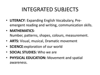 INTEGRATED SUBJECTS
• LITERACY: Expanding English Vocabulary, Pre-
  emergent reading and writing, communication skills.
• MATHEMATICS-
  Number, patterns, shapes, colours, measurement.
• ARTS: Visual, musical, Dramatic movement
• SCIENCE:exploration of our world
• SOCIAL STUDIES: Who we are
• PHYSICAL EDUCATION: Movement and spatial
  awareness.
 