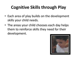 Cognitive Skills through Play
• Each area of play builds on the development
  skills your child needs.
• The areas your child chooses each day helps
  them to reinforce skills they need for their
  development.
 