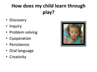 How does my child learn through
                 play?
•   Discovery
•   Inquiry
•   Problem solving
•   Cooperation
•   Persistence
•   Oral language
•   Creativity
 