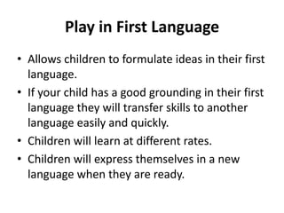 Play in First Language
• Allows children to formulate ideas in their first
  language.
• If your child has a good grounding in their first
  language they will transfer skills to another
  language easily and quickly.
• Children will learn at different rates.
• Children will express themselves in a new
  language when they are ready.
 