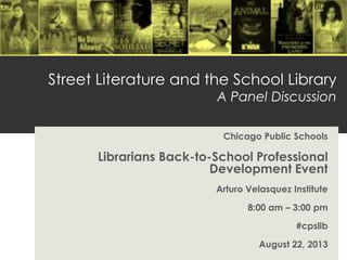Street Literature and the School Library
A Panel Discussion
Chicago Public Schools
Librarians Back-to-School Professional
Development Event
Arturo Velasquez Institute
8:00 am – 3:00 pm
#cpslib
August 22, 2013
 
