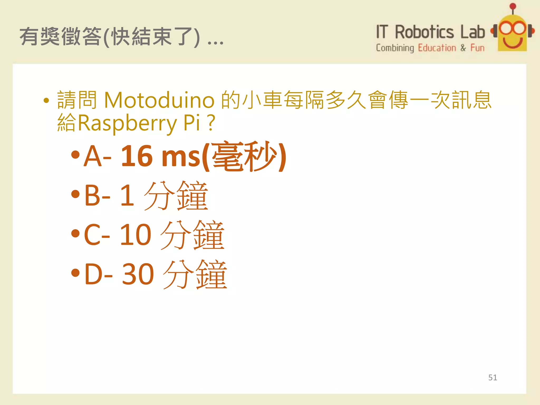 有獎徵答(快結束了) …
• 請問 Motoduino 的小車每隔多久會傳一次訊息
給Raspberry Pi ?
•A- 16 ms(毫秒)
•B- 1 分鐘
•C- 10 分鐘
•D- 30 分鐘
51
 