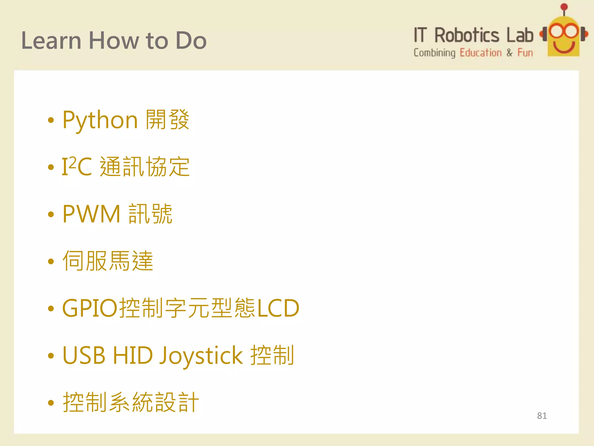 Learn How to Do
• Python 開發
• I2C 通訊協定
• PWM 訊號
• 伺服馬達
• GPIO控制字元型態LCD
• USB HID Joystick 控制
• 控制系統設計 81
 