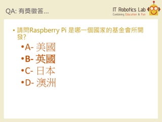 QA: 有獎徵答…
• 請問Raspberry Pi 是哪一個國家的基金會所開
發?
•A- 美國
•B- 英國
•C- 日本
•D- 澳洲
 
