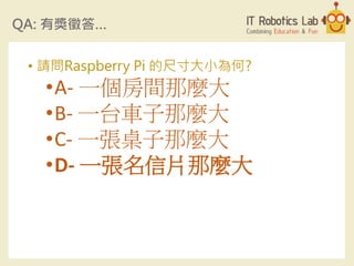 QA: 有獎徵答…
• 請問Raspberry Pi 的尺寸大小為何?
•A- 一個房間那麼大
•B- 一台車子那麼大
•C- 一張桌子那麼大
•D- 一張名信片那麼大
 