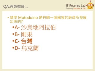 QA:有獎徵答…
• 請問 Motoduino 是有哪一個國家的廠商所發展
出來的?
•A- 沙烏地阿拉伯
•B- 剛果
•C- 台灣
•D- 烏克蘭
 